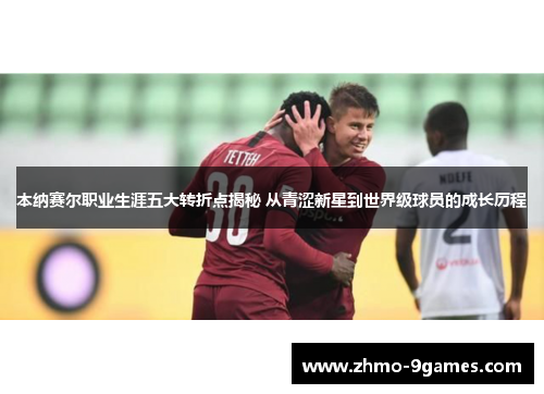 本纳赛尔职业生涯五大转折点揭秘 从青涩新星到世界级球员的成长历程 本纳赛尔职业生涯五大转折点揭秘 从青涩新星到世界级球员的成长历程