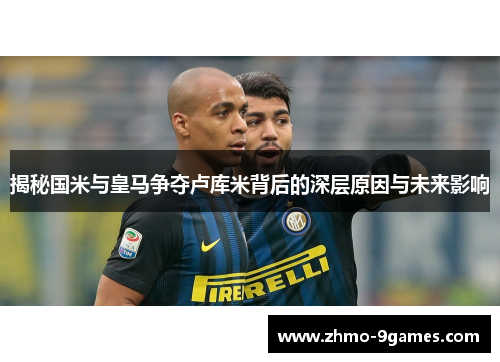 揭秘国米与皇马争夺卢库米背后的深层原因与未来影响 揭秘国米与皇马争夺卢库米背后的深层原因与未来影响