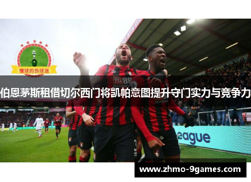 伯恩茅斯租借切尔西门将凯帕意图提升守门实力与竞争力 伯恩茅斯租借切尔西门将凯帕意图提升守门实力与竞争力