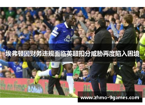 埃弗顿因财务违规面临英超扣分威胁再度陷入困境 埃弗顿因财务违规面临英超扣分威胁再度陷入困境