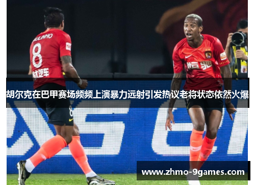 胡尔克在巴甲赛场频频上演暴力远射引发热议老将状态依然火爆